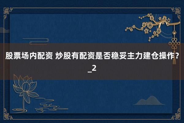 股票场内配资 炒股有配资是否稳妥主力建仓操作？_2
