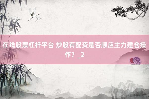 在线股票杠杆平台 炒股有配资是否顺应主力建仓操作？_2