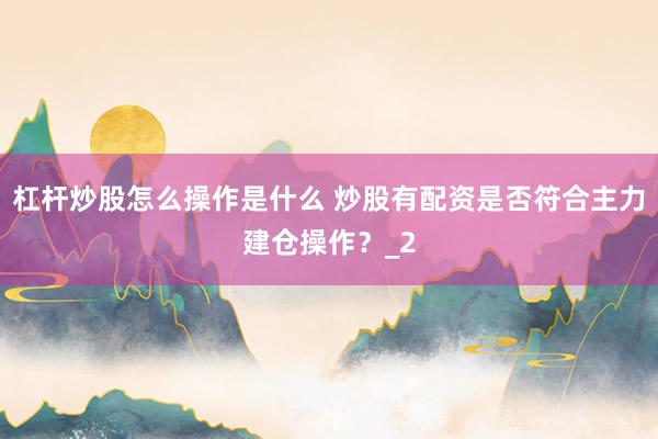 杠杆炒股怎么操作是什么 炒股有配资是否符合主力建仓操作？_2