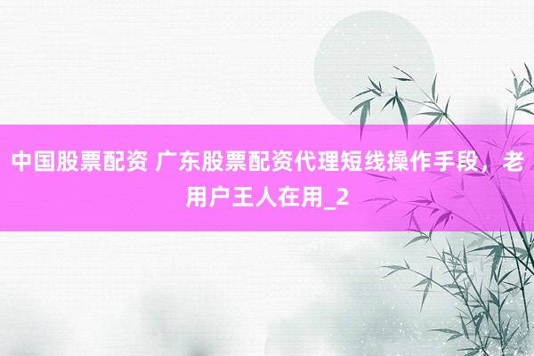 中国股票配资 广东股票配资代理短线操作手段，老用户王人在用_2