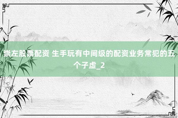 崇左股票配资 生手玩有中间级的配资业务常犯的五个子虚_2