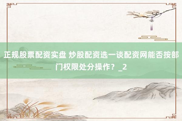 正规股票配资实盘 炒股配资选一谈配资网能否按部门权限处分操作？_2