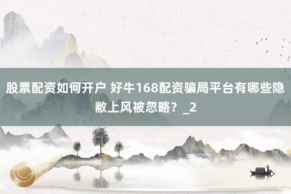 股票配资如何开户 好牛168配资骗局平台有哪些隐敝上风被忽略？_2