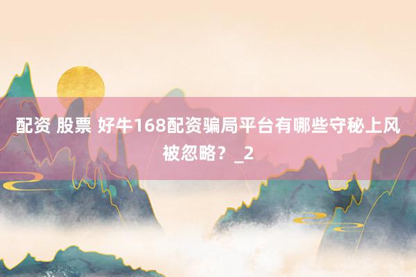 配资 股票 好牛168配资骗局平台有哪些守秘上风被忽略？_2
