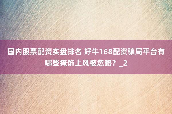 国内股票配资实盘排名 好牛168配资骗局平台有哪些掩饰上风被忽略？_2