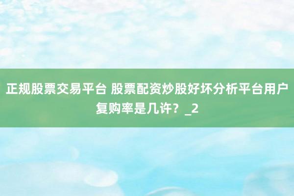 正规股票交易平台 股票配资炒股好坏分析平台用户复购率是几许？_2
