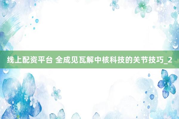 线上配资平台 全成见瓦解中核科技的关节技巧_2