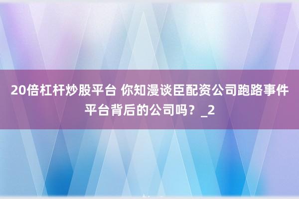 20倍杠杆炒股平台 你知漫谈臣配资公司跑路事件平台背后的公司吗？_2