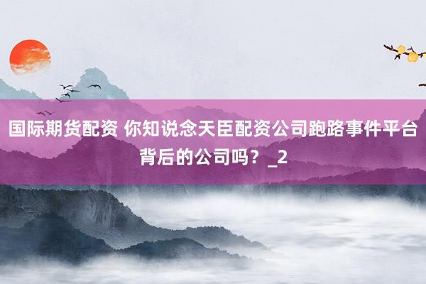 国际期货配资 你知说念天臣配资公司跑路事件平台背后的公司吗？_2