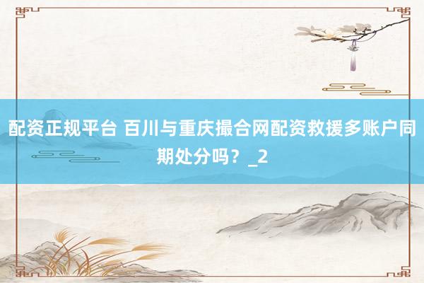 配资正规平台 百川与重庆撮合网配资救援多账户同期处分吗？_2