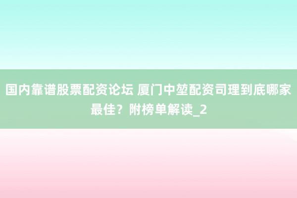 国内靠谱股票配资论坛 厦门中堃配资司理到底哪家最佳？附榜单解读_2
