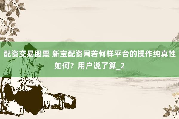 配资交易股票 新宝配资网若何样平台的操作纯真性如何？用户说了算_2