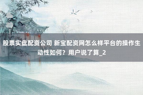 股票实盘配资公司 新宝配资网怎么样平台的操作生动性如何？用户说了算_2