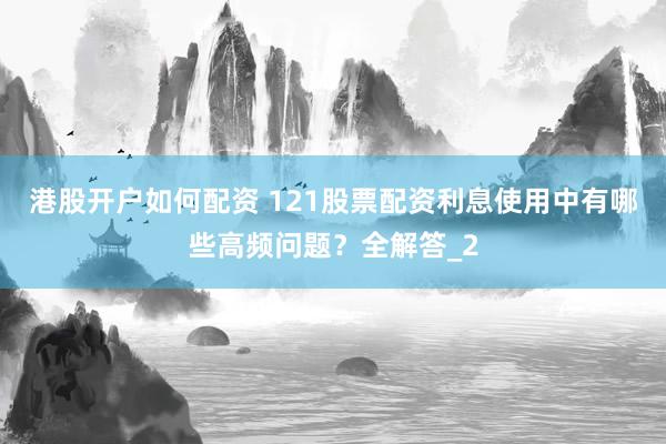 港股开户如何配资 121股票配资利息使用中有哪些高频问题？全解答_2