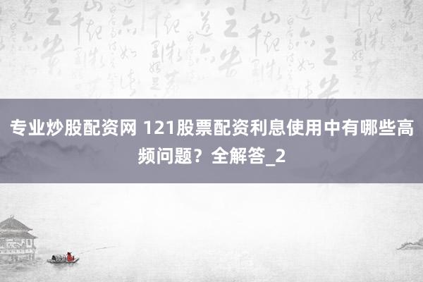 专业炒股配资网 121股票配资利息使用中有哪些高频问题？全解答_2