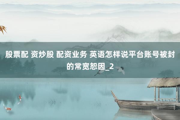 股票配 资炒股 配资业务 英语怎样说平台账号被封的常宽恕因_2