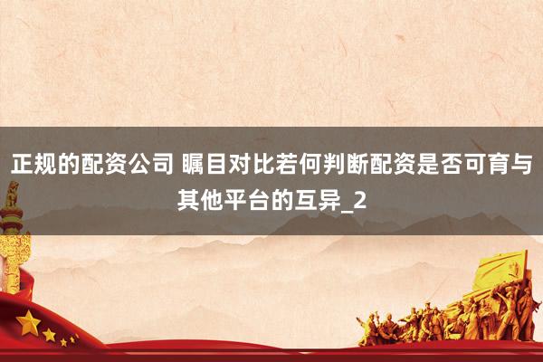 正规的配资公司 瞩目对比若何判断配资是否可育与其他平台的互异_2