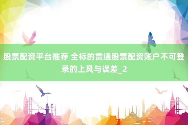 股票配资平台推荐 全标的贯通股票配资账户不可登录的上风与误差_2