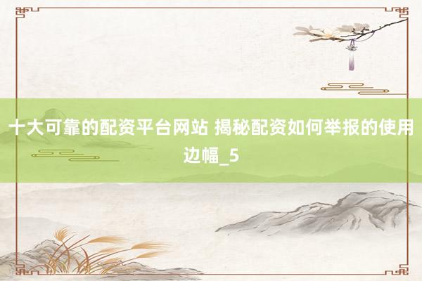 十大可靠的配资平台网站 揭秘配资如何举报的使用边幅_5