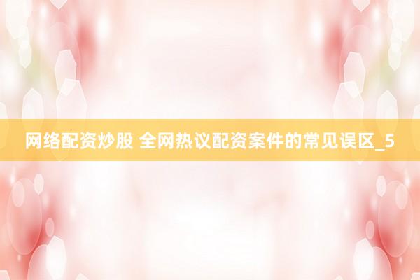 网络配资炒股 全网热议配资案件的常见误区_5