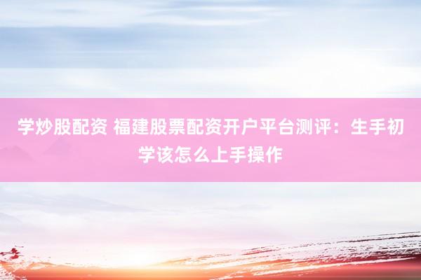 学炒股配资 福建股票配资开户平台测评：生手初学该怎么上手操作