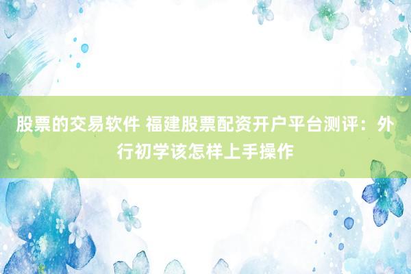股票的交易软件 福建股票配资开户平台测评：外行初学该怎样上手操作