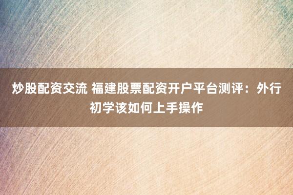 炒股配资交流 福建股票配资开户平台测评：外行初学该如何上手操作