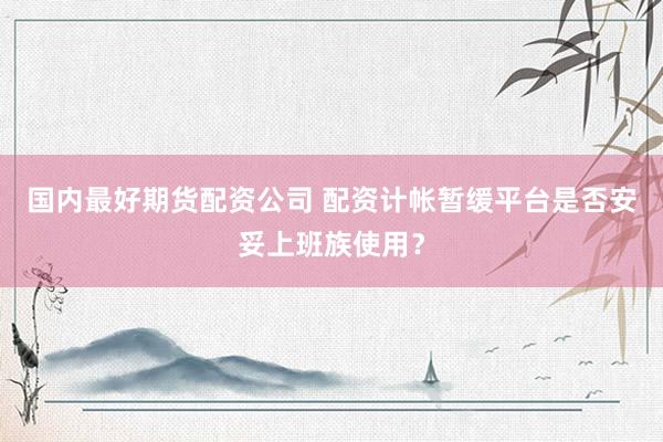 国内最好期货配资公司 配资计帐暂缓平台是否安妥上班族使用？
