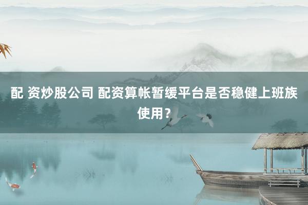 配 资炒股公司 配资算帐暂缓平台是否稳健上班族使用？