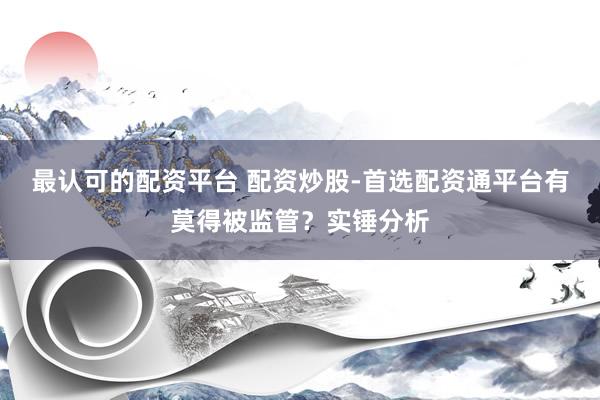最认可的配资平台 配资炒股-首选配资通平台有莫得被监管？实锤分析