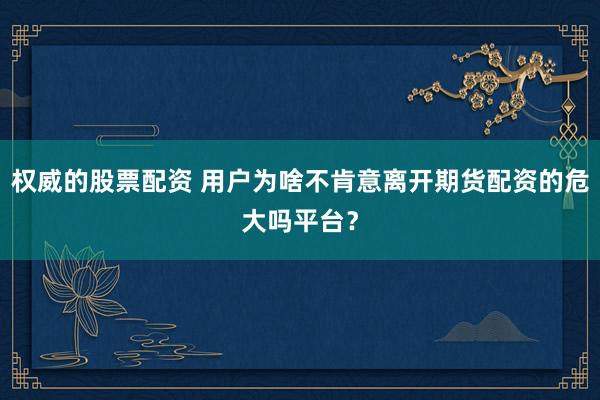 权威的股票配资 用户为啥不肯意离开期货配资的危大吗平台？