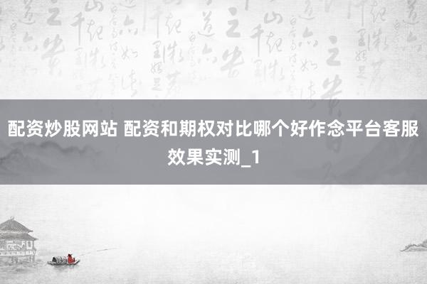 配资炒股网站 配资和期权对比哪个好作念平台客服效果实测_1