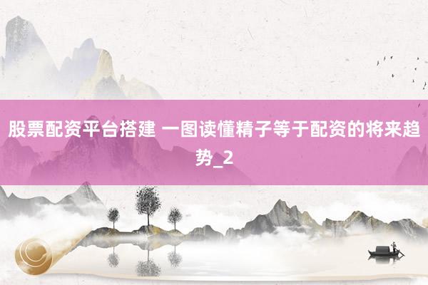 股票配资平台搭建 一图读懂精子等于配资的将来趋势_2