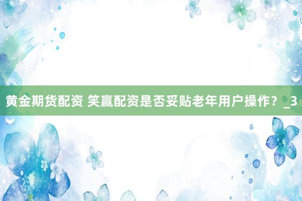 黄金期货配资 笑赢配资是否妥贴老年用户操作？_3