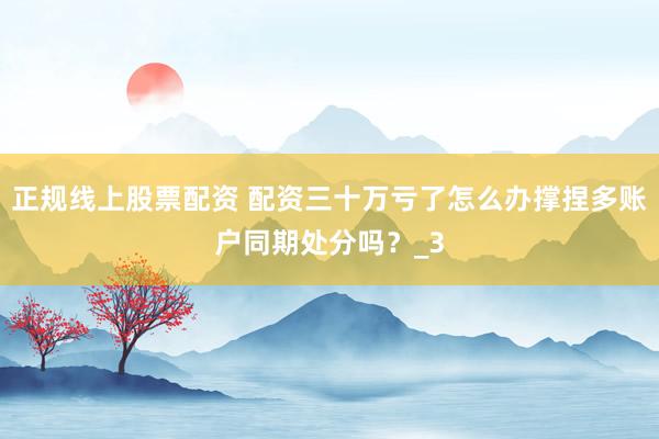 正规线上股票配资 配资三十万亏了怎么办撑捏多账户同期处分吗？_3