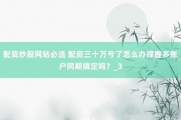 配资炒股网站必选 配资三十万亏了怎么办撑握多账户同期搞定吗？_3