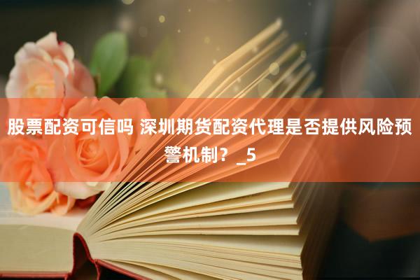 股票配资可信吗 深圳期货配资代理是否提供风险预警机制？_5