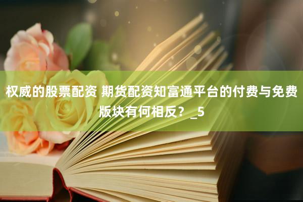 权威的股票配资 期货配资知富通平台的付费与免费版块有何相反？_5