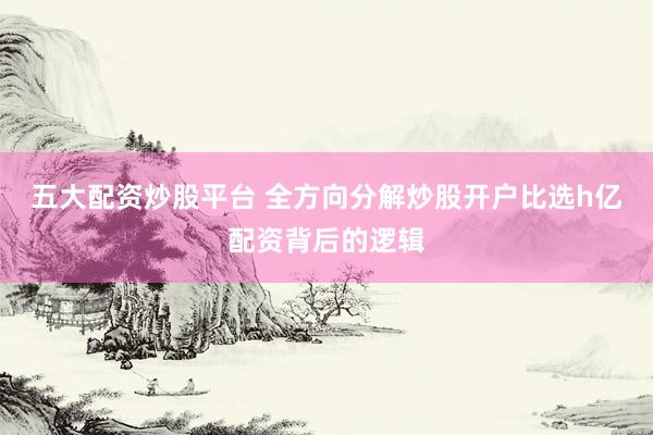 五大配资炒股平台 全方向分解炒股开户比选h亿配资背后的逻辑