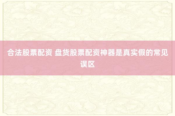 合法股票配资 盘货股票配资神器是真实假的常见误区