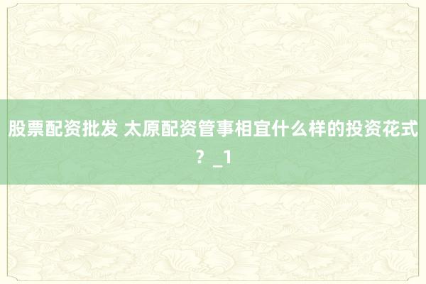 股票配资批发 太原配资管事相宜什么样的投资花式？_1