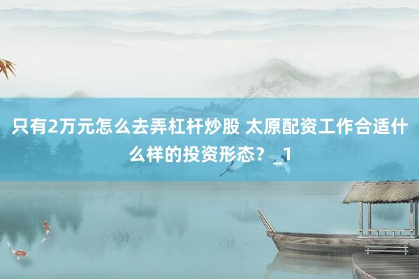 只有2万元怎么去弄杠杆炒股 太原配资工作合适什么样的投资形态？_1