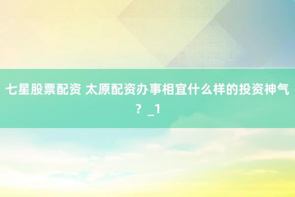 七星股票配资 太原配资办事相宜什么样的投资神气？_1
