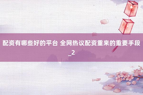 配资有哪些好的平台 全网热议配资重来的重要手段_2