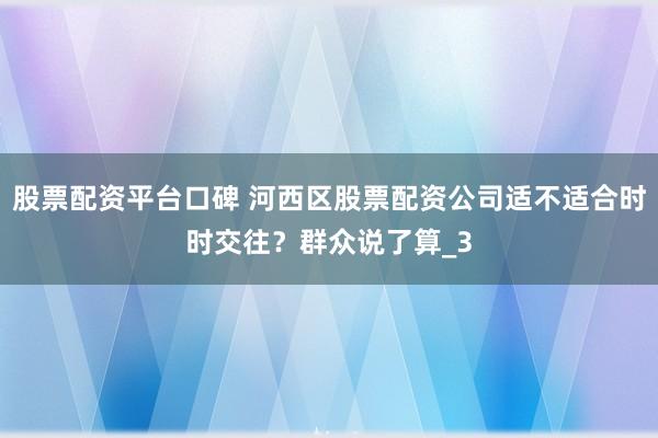 股票配资平台口碑 河西区股票配资公司适不适合时时交往？群众说了算_3