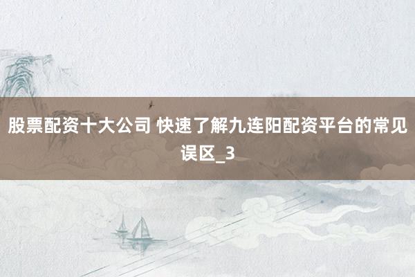 股票配资十大公司 快速了解九连阳配资平台的常见误区_3
