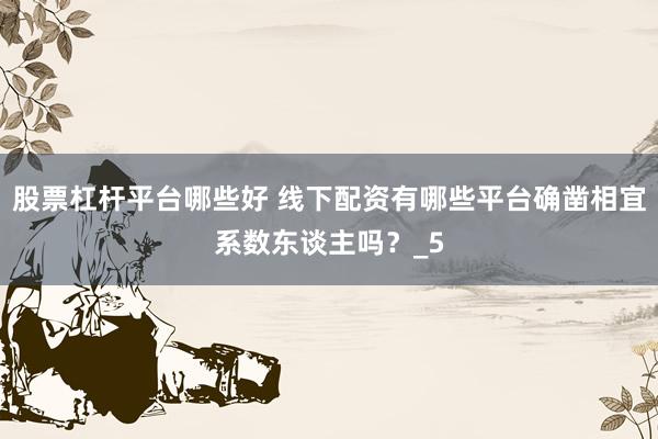 股票杠杆平台哪些好 线下配资有哪些平台确凿相宜系数东谈主吗？_5