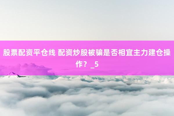 股票配资平仓线 配资炒股被骗是否相宜主力建仓操作？_5